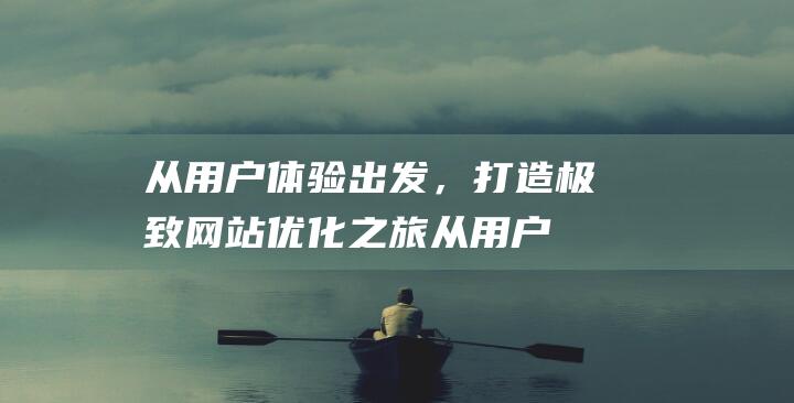 从用户体验出发，打造极致网站优化之旅 (从用户体验出发的一些思考)