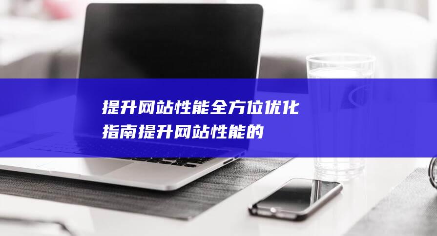 提升网站性能：全方位优化指南 (提升网站性能的方法)