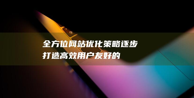 全方位网站优化策略：逐步打造高效、用户友好的网站体验 (全方位网站优点和缺点)