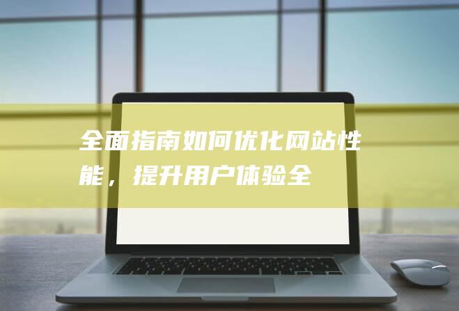 全面指南：如何优化网站性能，提升用户体验 (全面指导)