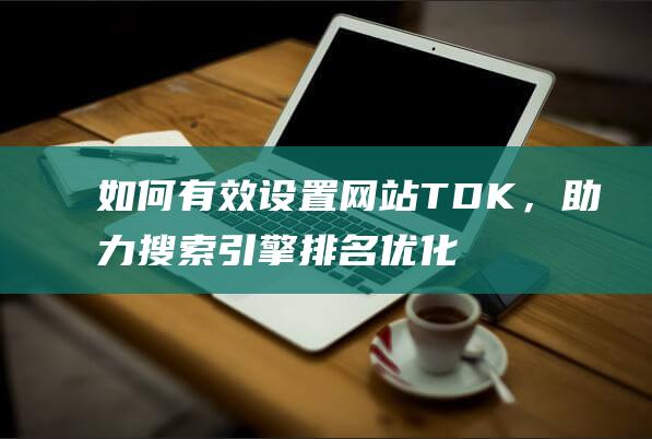 如何有效设置TDK，助力搜索引擎排名优化