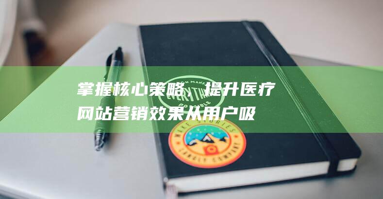 掌握核心策略，提升医疗网站营销效果：从用户吸引到转化率优化全攻略 (掌握核心策略的好处)