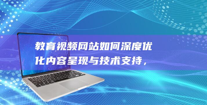 教育视频网站如何深度优化内容呈现与技术支持，助力在线教育繁荣发展 (教育视频网站平台)