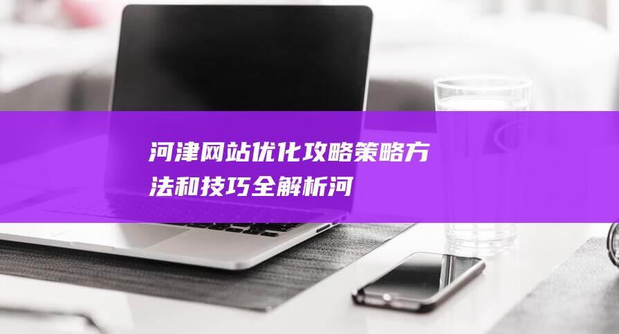 河津网站优化攻略：策略、方法和技巧全解析 (河津网站优化招聘信息)