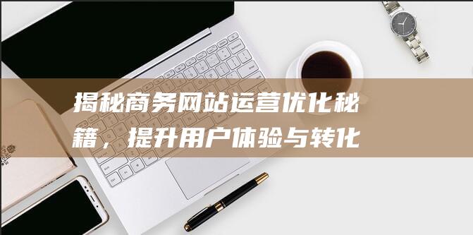 揭秘商务网站运营优化秘籍，提升用户体验与转化率 (揭秘商务网站违法吗)