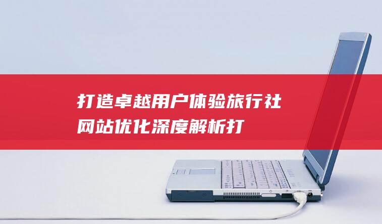 打造卓越用户体验：旅行社网站优化深度解析 (打造卓越用户的意义)