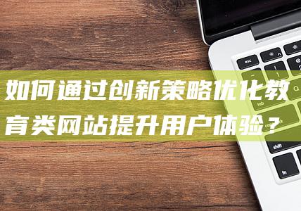 如何通过创新策略优化教育类网站提升用户体验？(如何通比)