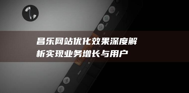 昌乐网站优化效果深度解析：实现业务增长与用户满意度双赢 (昌乐网站优化公司)