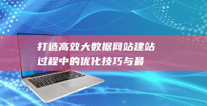 打造高效大数据网站：建站过程中的优化技巧与最佳实践 (打造大数据)