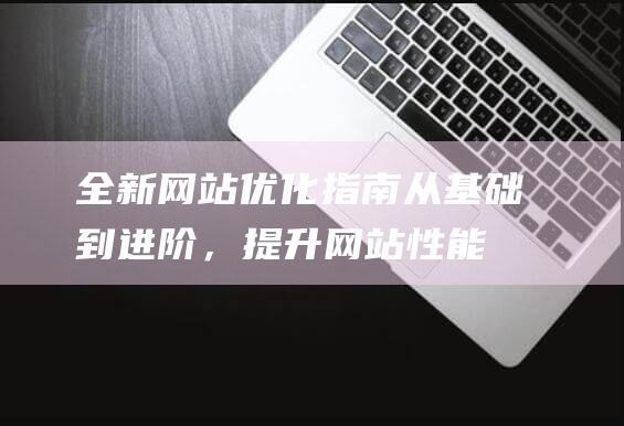 全新网站优化指南：从基础到进阶，提升网站性能与用户体验 (全新网站优化方案设计)