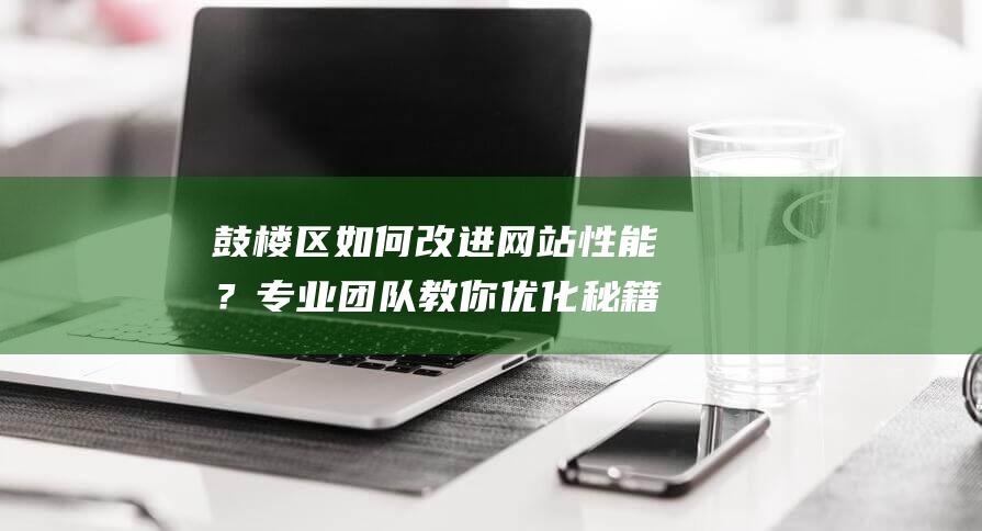 鼓楼区如何改进网站性能？专业团队教你优化秘籍 (北京鼓楼地区如何改)