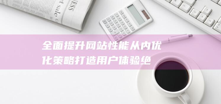 全面提升网站性能：从内优化策略打造用户体验绝佳的网站 (全面提升网站的)