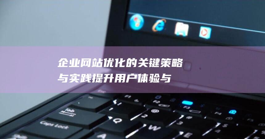 企业网站优化的关键策略与实践：提升用户体验与搜索引擎排名 (企业网站优化设计应该把什么放在首位)