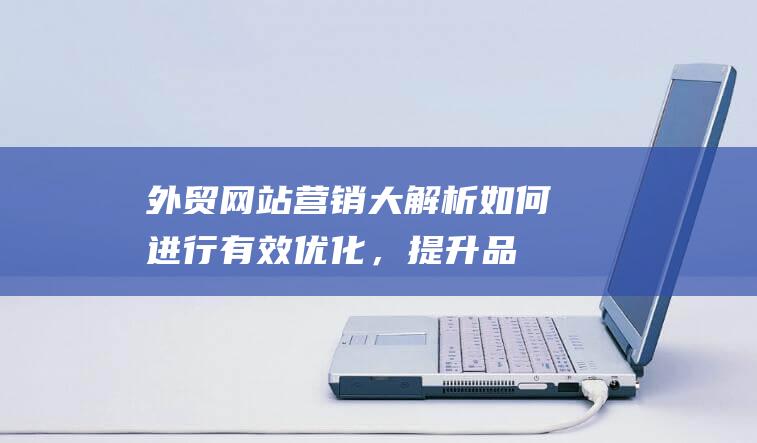 外贸网站营销大解析：如何进行有效优化，提升品牌全球竞争力 (外贸网站营销手段有哪些)