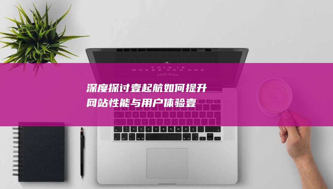 深度探讨壹起航如何提升网站性能与用户体验 (壹起什么意思)