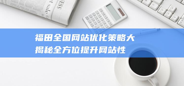 福田全国网站优化策略大揭秘：全方位提升网站性能与用户体验 (福田官网网站)