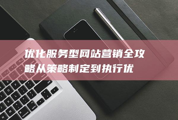 优化服务型网站营销全攻略：从策略制定到执行优化 (优化 服务)