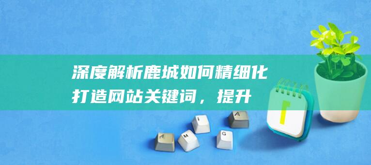 深度解析：鹿城如何精细化打造网站关键词，提升用户体验及搜索引擎表现 (秒懂百科鹿)