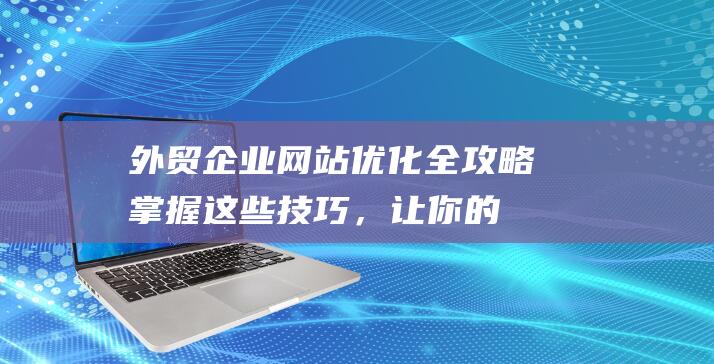 外贸企业网站优化全攻略：掌握这些技巧，让你的网站更上一层楼 (外贸企业网站设计哪家好)