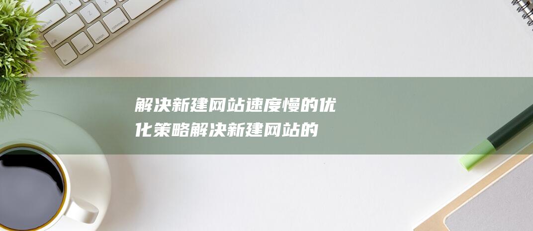 解决新建网站速度慢的优化策略 (解决新建网站的问题)