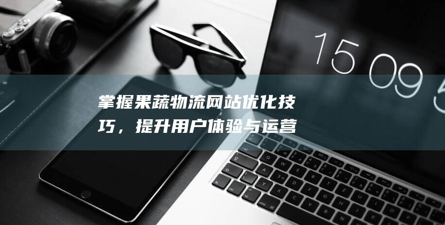 掌握果蔬物流网站优化技巧，提升用户体验与运营效果 (掌握果蔬物流的方法)