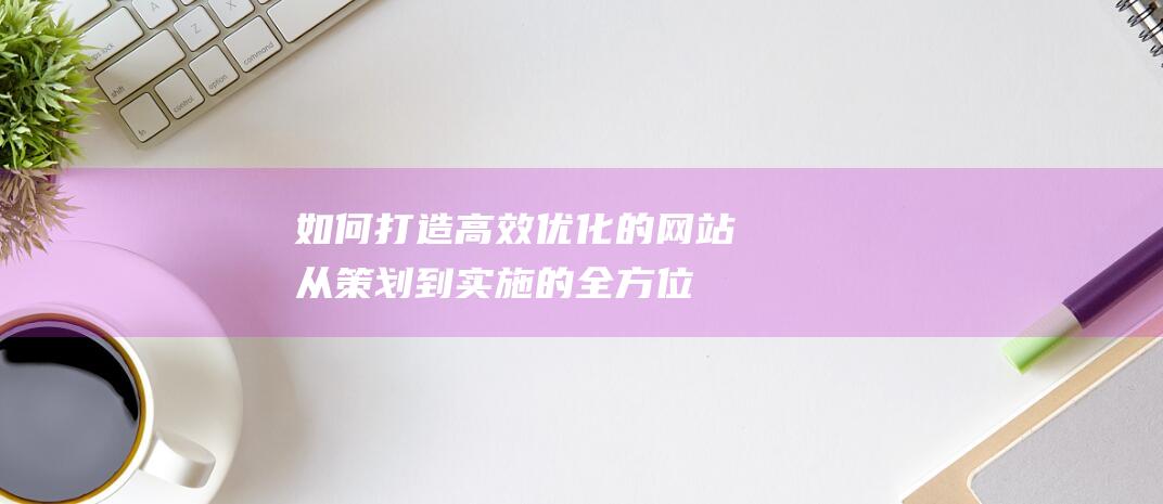 如何打造高效优化的网站：从策划到实施的全方位指南 (如何打造高效团队)