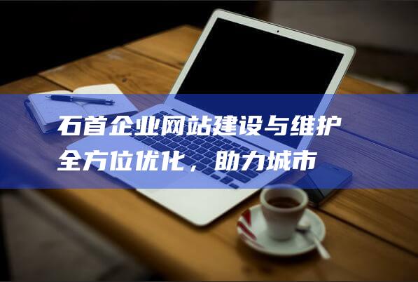 石首企业网站建设与维护：全方位优化，助力城市在线形象升级 (石首企业网站官网)