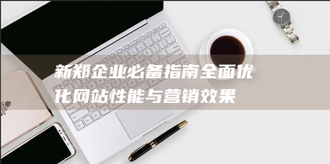 新郑企业必备指南：全面优化网站性能与营销效果 (新郑的企业)