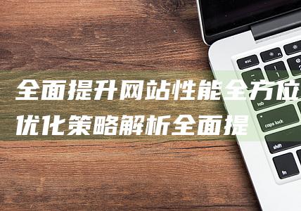 全面提升网站性能：全方位优化策略解析 (全面提升网站的运行)