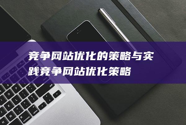 竞争网站优化的策略与实践 (竞争网站优化策略)