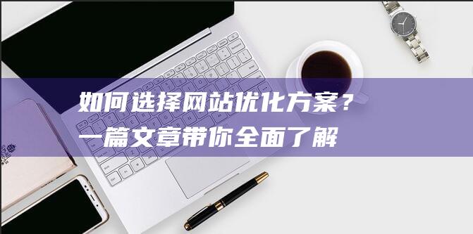 如何选择网站优化方案？一篇文章带你全面了解！ (如何选择网站建设平台)