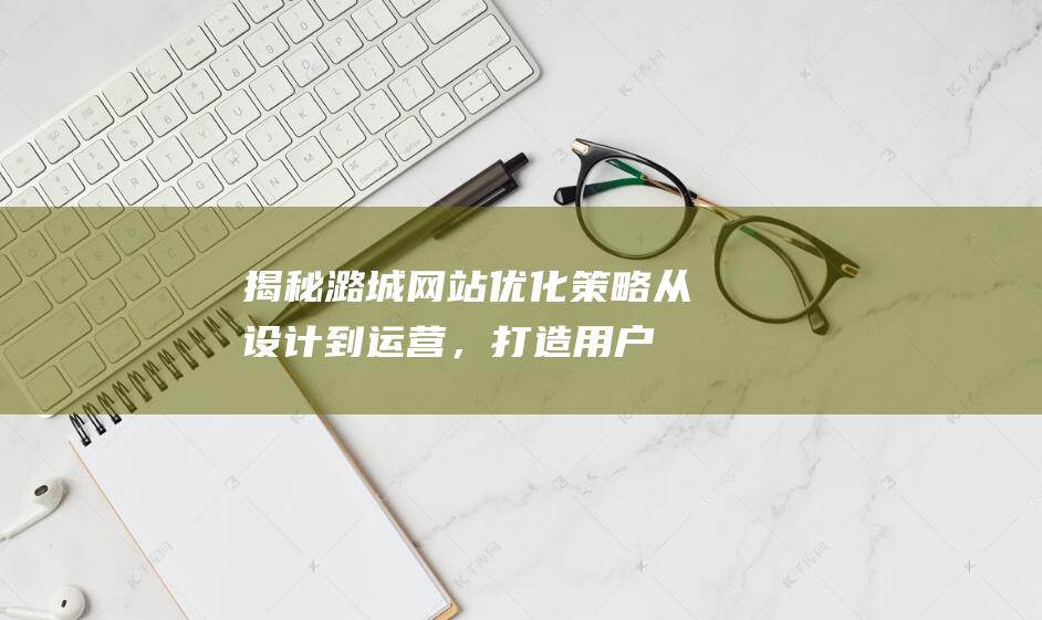 揭秘潞城网站优化策略：从设计到运营，打造用户友好型网站的每一步都不能错过 (潞城在线)