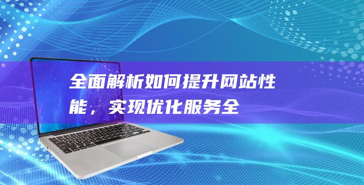 全面解析：如何提升网站性能，实现优化服务 (全面解析如何删除元素)