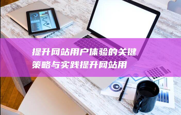 提升网站用户体验的关键策略与实践 (提升网站用户体验的方法)