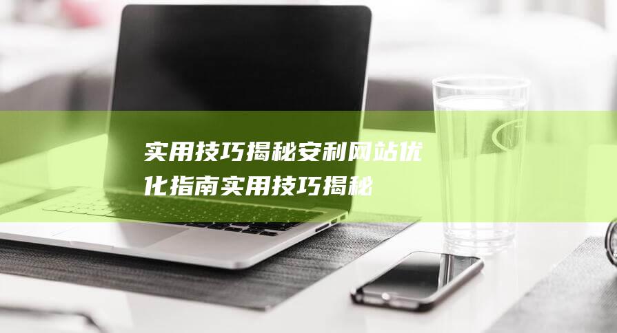 实用技巧揭秘：安利网站优化指南 (实用技巧揭秘心得体会)