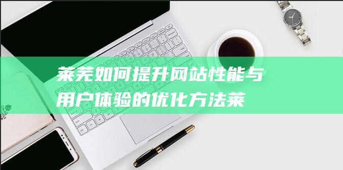 莱芜如何提升网站性能与用户体验的优化方法 (莱芜升级怎么玩)