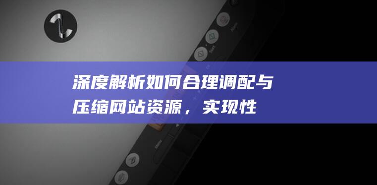 深度解析：如何合理调配与压缩网站资源，实现性能最大化 (深度解析如懿传)