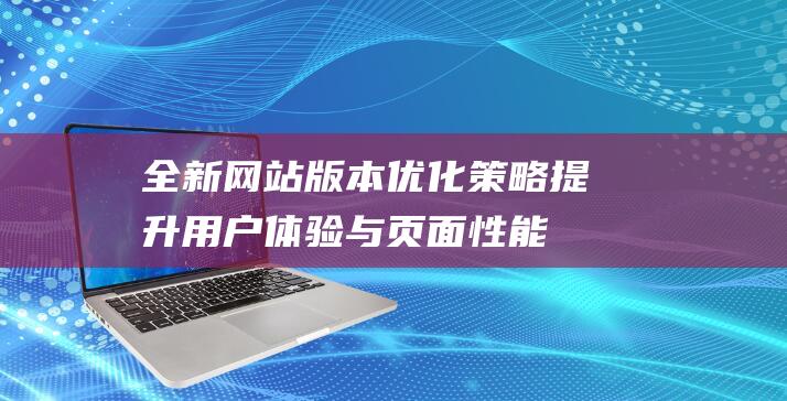 全新网站版本优化策略：提升用户体验与页面性能的关键 (全新网站版本怎么看)