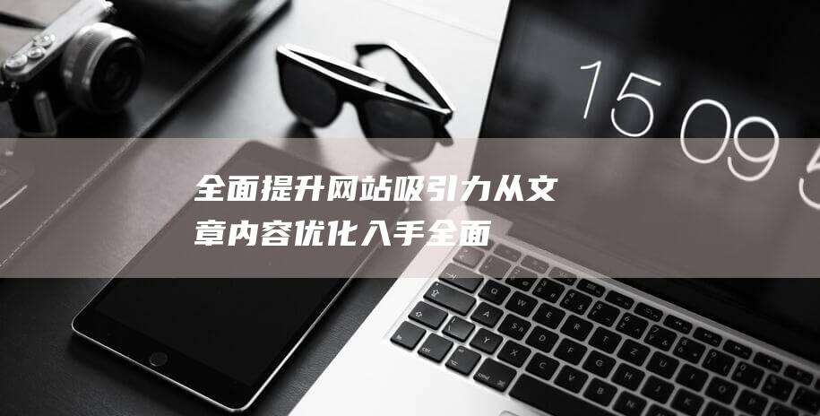 全面提升网站吸引力：从文章内容优化入手 (全面提升网站的运行)