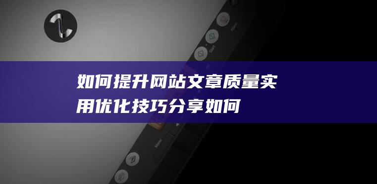 如何提升网站文章质量：实用优化技巧分享 (如何提升网站流量)