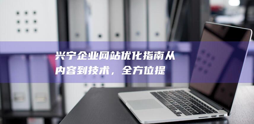 兴宁企业网站优化指南：从内容到技术，全方位提升网站性能与吸引力 (兴宁企业网站官网)