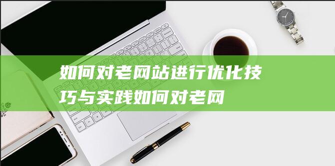 如何对老网站进行优化：技巧与实践 (如何对老网站进行投稿)