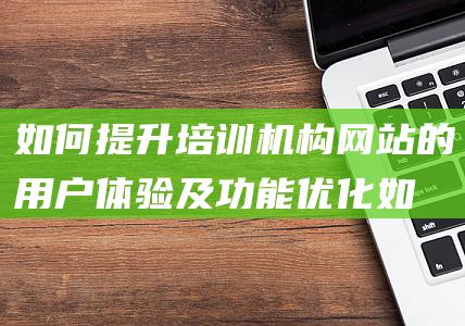 如何提升培训机构网站的用户体验及功能优化 (如何提升培训质量效果)