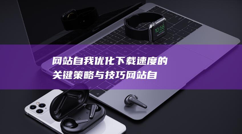 网站自我优化下载速度的关键策略与技巧 (网站自我优化方案)