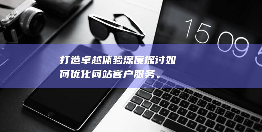 打造卓越体验：深度探讨如何优化网站客户服务。 (打造卓越体验品牌)