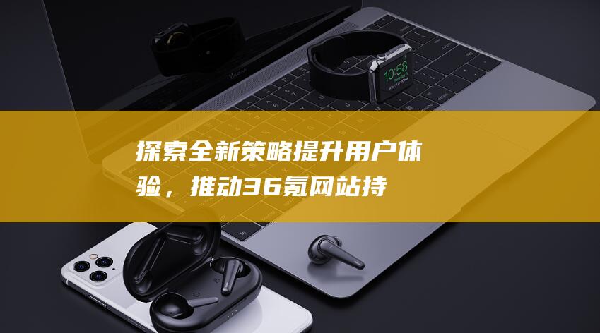 探索全新策略：提升用户体验，推动36氪网站持续优化之旅 (探索全新策略是什么)