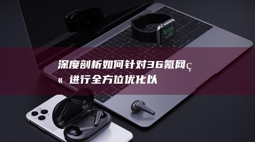 深度剖析：如何针对36氪网站进行全方位优化以提升访问体验 (深度剖析如何专业抗衰)