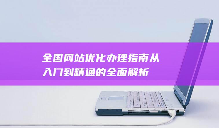 全国网站优化办理指南：从入门到精通的全面解析 (网站优化平台)