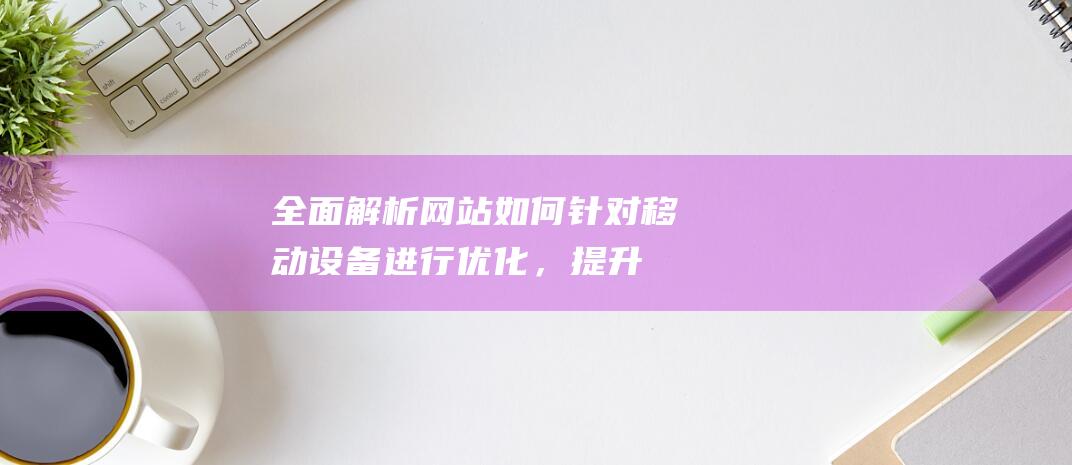 全面解析：网站如何针对移动设备进行优化，提升用户体验 (全面解析网站)