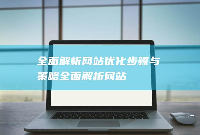 全面解析：网站优化步骤与策略 (全面解析网站)